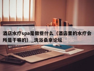 厦门酒店水疗spa是做些什么（酒店里的水疗会所是干嘛的）_洗浴桑拿论坛