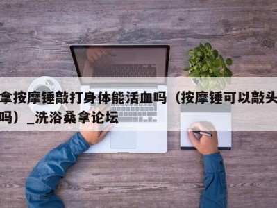 厦门拿按摩锤敲打身体能活血吗（按摩锤可以敲头吗）_洗浴桑拿论坛