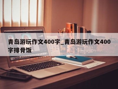 厦门青岛游玩作文400字_青岛游玩作文400字排骨饭 