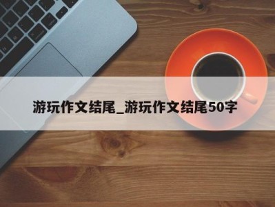 厦门游玩作文结尾_游玩作文结尾50字 