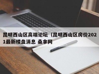 厦门昆明西山区高端论坛（昆明西山区房价2021最新楼盘消息 桑拿网