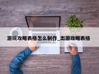 厦门游玩攻略表格怎么制作_出游攻略表格 