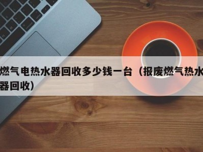 厦门燃气电热水器回收多少钱一台（报废燃气热水器回收）