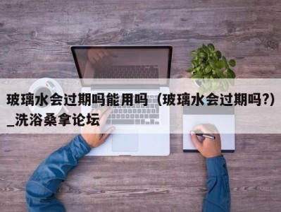 厦门玻璃水会过期吗能用吗（玻璃水会过期吗?）_洗浴桑拿论坛