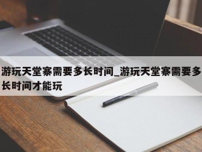 厦门游玩天堂寨需要多长时间_游玩天堂寨需要多长时间才能玩 