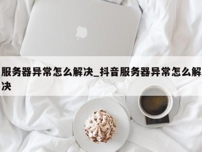 厦门服务器异常怎么解决_抖音服务器异常怎么解决 