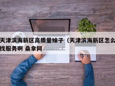 厦门天津滨海新区高质量妹子（天津滨海新区怎么找服务啊 桑拿网