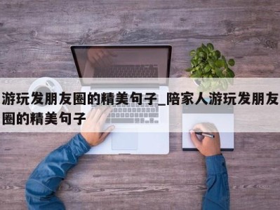 厦门游玩发朋友圈的精美句子_陪家人游玩发朋友圈的精美句子 