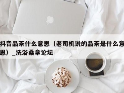 厦门抖音品茶什么意思（老司机说的品茶是什么意思）_洗浴桑拿论坛