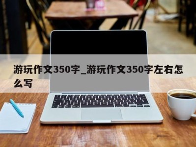 厦门游玩作文350字_游玩作文350字左右怎么写 