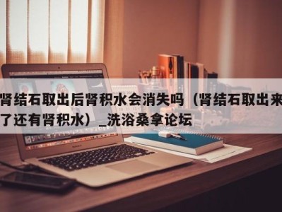 厦门肾结石取出后肾积水会消失吗（肾结石取出来了还有肾积水）_洗浴桑拿论坛