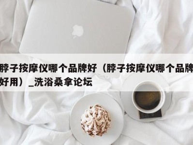 厦门脖子按摩仪哪个品牌好（脖子按摩仪哪个品牌好用）_洗浴桑拿论坛