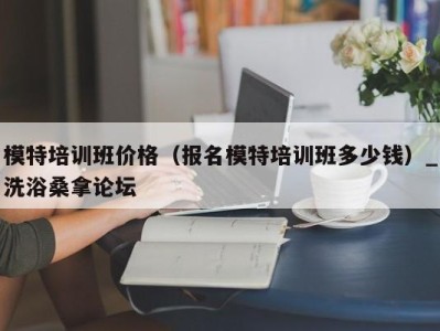 厦门模特培训班价格（报名模特培训班多少钱）_洗浴桑拿论坛