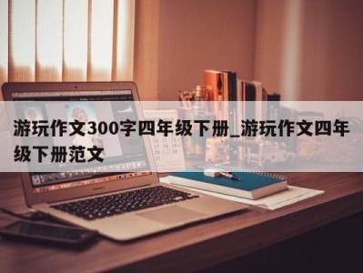 厦门游玩作文300字四年级下册_游玩作文四年级下册范文 