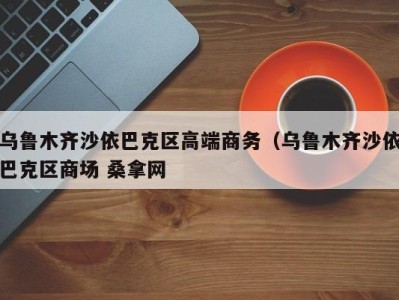 厦门乌鲁木齐沙依巴克区高端商务（乌鲁木齐沙依巴克区商场 桑拿网