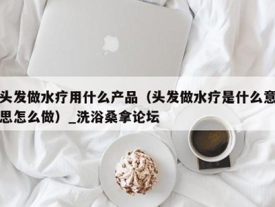 厦门头发做水疗用什么产品（头发做水疗是什么意思怎么做）_洗浴桑拿论坛