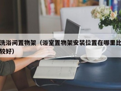 厦门洗浴间置物架（浴室置物架安装位置在哪里比较好）