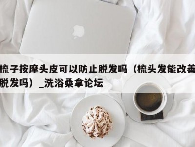 厦门梳子按摩头皮可以防止脱发吗（梳头发能改善脱发吗）_洗浴桑拿论坛