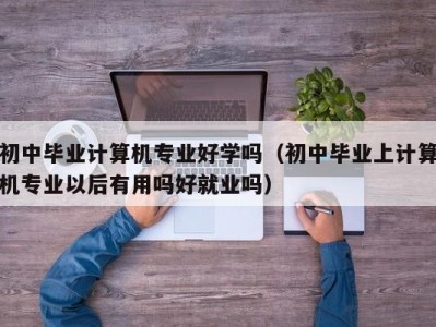 厦门初中毕业计算机专业好学吗（初中毕业上计算机专业以后有用吗好就业吗）