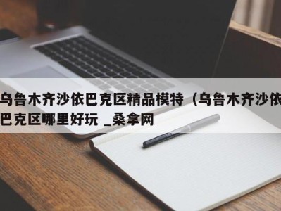 厦门乌鲁木齐沙依巴克区精品模特（乌鲁木齐沙依巴克区哪里好玩 _桑拿网