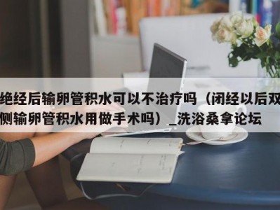 厦门绝经后输卵管积水可以不治疗吗（闭经以后双侧输卵管积水用做手术吗）_洗浴桑拿论坛