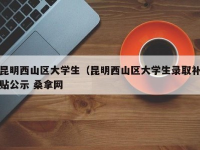 厦门昆明西山区大学生（昆明西山区大学生录取补贴公示 桑拿网