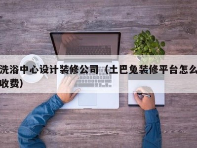 厦门洗浴中心设计装修公司（土巴兔装修平台怎么收费）