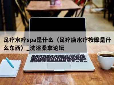 厦门足疗水疗spa是什么（足疗店水疗按摩是什么东西）_洗浴桑拿论坛