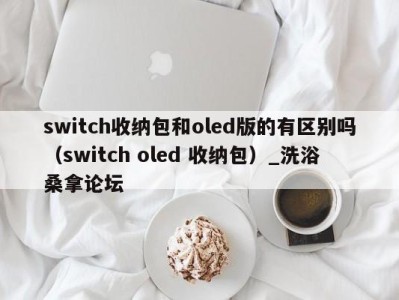 厦门switch收纳包和oled版的有区别吗（switch oled 收纳包）_洗浴桑拿论坛