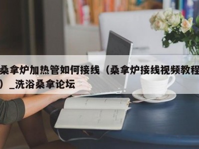 厦门桑拿炉加热管如何接线（桑拿炉接线视频教程）_洗浴桑拿论坛