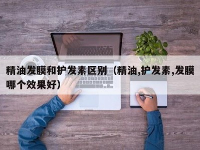 厦门精油发膜和护发素区别（精油,护发素,发膜哪个效果好）