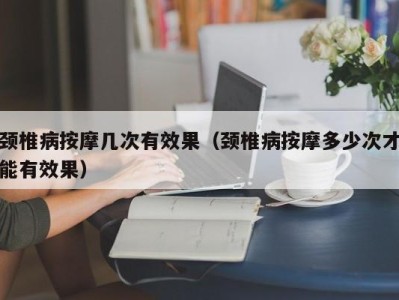 厦门颈椎病按摩几次有效果（颈椎病按摩多少次才能有效果）