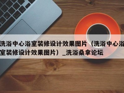 厦门洗浴中心浴室装修设计效果图片（洗浴中心浴室装修设计效果图片）_洗浴桑拿论坛