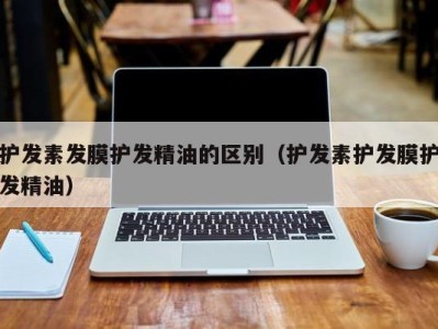 厦门护发素发膜护发精油的区别（护发素护发膜护发精油）