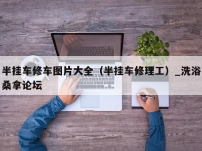 厦门半挂车修车图片大全（半挂车修理工）_洗浴桑拿论坛