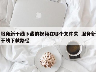 厦门服务新干线下载的视频在哪个文件夹_服务新干线下载路径 