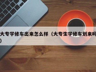 厦门大专学修车出来怎么样（大专生学修车划来吗）