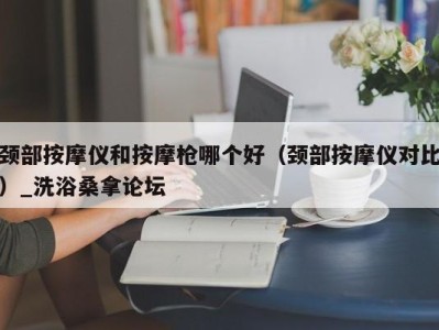 厦门颈部按摩仪和按摩枪哪个好（颈部按摩仪对比）_洗浴桑拿论坛