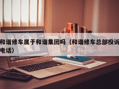 厦门和谐修车属于和谐集团吗（和谐修车总部投诉电话）