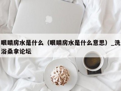 厦门眼睛房水是什么（眼睛房水是什么意思）_洗浴桑拿论坛