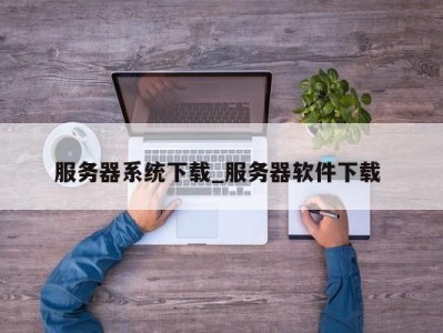 厦门服务器系统下载_服务器软件下载 