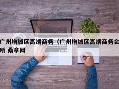 厦门广州增城区高端商务（广州增城区高端商务会所 桑拿网