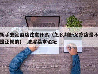 厦门新手去足浴店注意什么（怎么判断足疗店是不是正规的）_洗浴桑拿论坛