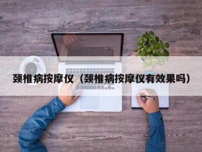 厦门颈椎病按摩仪（颈椎病按摩仪有效果吗）