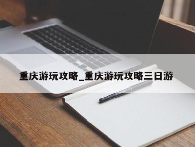 厦门重庆游玩攻略_重庆游玩攻略三日游 