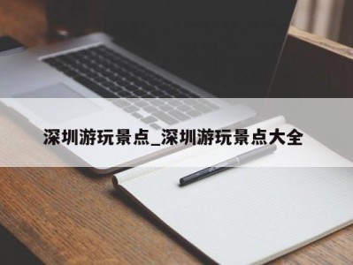 厦门深圳游玩景点_深圳游玩景点大全 