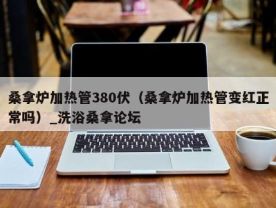 厦门桑拿炉加热管380伏（桑拿炉加热管变红正常吗）_洗浴桑拿论坛