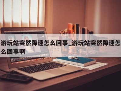 厦门游玩站突然降速怎么回事_游玩站突然降速怎么回事啊 