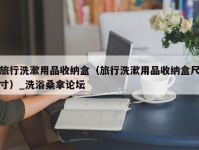 厦门旅行洗漱用品收纳盒（旅行洗漱用品收纳盒尺寸）_洗浴桑拿论坛