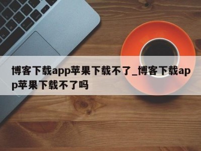 厦门博客下载app苹果下载不了_博客下载app苹果下载不了吗 